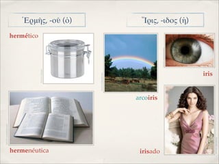 IMAGEN: CASADEORACION




                                                                                                     hermético
                                                          IMAGEN: T-INVITO




hermenéutica
                                                                                                                 ῾Ερμῆς, -οῦ (ὁ)




                                                  IMAGEN: FORODEFOTOS
                                       arcoiris




irisado
                                                                             IMAGEN: SALUDALAVISTA
                                                                                                                 Ἴρις, -ιδος (ἡ)




                                                                iris




 IMAGEN: HISPABODAS
 