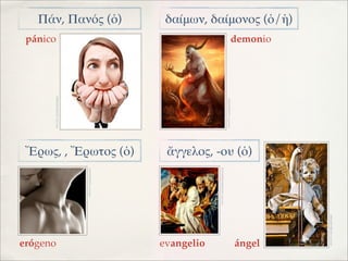 Πάν, Πανός (ὁ)                                    δαίμων, δαίμονος (ὁ/ἡ)
 pánico                                                                                                          demonio
      IMAGEN: ELNUEVODIARIO




                                                                                           IMAGEN: LAWEBLATINO
 ῎Ερως, , Ἔρωτος (ὁ)                                 ἄγγελος, -ου (ὁ)




                                                                IMAGEN: JUNTADEANDALUCIA
                              IMAGEN: FALTARIAMAS




                                                                                                                           IMAGEN: ES.DREAMSTIME
erógeno                                             evangelio                                                    ángel
 