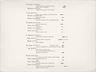 6.- ῎Ολυμπος, -ου (ὁ) Olimpo
… … … … … … … Competición universal , especialmente la deportiva.
 
         
        -ada … … …
… … … … … … … Todo lo relativo a las olimpiadas.
 
         
      
                -ismo … … …
   Παρνασός, -οῦ (ὁ) Parnaso
… … … … … … … Conjunto de todos los poetas. Colección de poesías.

7.- Ζεύς, Διός (ὁ) Zeus
… … … … … … … Jóvenes de Zeus, reﬁriéndose a los héroes Pólux y Cástor.
    -curos … … …
   Ποσειδῶν, -ῶνος (ὁ) Poseidón
… … … … … … … Planta acuática marina.
 
           
        
       
           -ia … … …
   Πλούτων -ωνος (ὁ) Plutón
… … … … … … … Formada por enfriamiento lento a gran profundidad terrestre.
    -ica … … …

8.- Ἀφροδίτη, -ης (ἡ) Afrodita
… … … … … … … Que excita el apetito sexual.
          
        
      
          -íaco … … …
   Ἄρτεμις, -ιδος (ἡ) Ártemis
… … … … … … … Planta herbácea.
 
              
           
         
            -ia … … …
   Ἀπόλλων, -ωνος (ὁ) Apolo
… … … … … … … Apuesto, hermoso.
 
             
           
         
            -eo … … …
   Ἀθηνᾶ, -ᾶς (ἡ) Atenea
… … … … … … … Sociedad cientíﬁca o literaria.
 
           
         
            -eo … … …

9.- Ἥφαιστος, -ου (ὁ) Hefesto
… … … … … … … Cicatrización de una herida pro cauterización.
         
            -rafía sutura
   Ἄρης, -εως (ὁ) Ares
… … … … … … … Arquitectura militar o arte de fortiﬁcar.
 
                -tecnia construcción
   Βάκχος -ου (ὁ) Baco
… … … … … … … Orgía desenfrenada.
            
          
           
              -al … … …

10.- ῾Ερμῆς, -οῦ (ὁ) Hermes … … … … … … … Perfectamente cerrado.
                     -tico … … …
… … … … … … … Ciencia de la interpretación de los textos, especialmente los bíblicos. -tica … … …
   Ἴρις, -ιδος (ἡ) Iris
… … … … … … … Disco coloreado y membranoso del ojo.
… … … … … … … Arco de colores formado por la refracción de la luz.
… … … … … … … Que brilla con variados colores.
 
             
        
              -ado … … …

11.- Πάν, Πανός (ὁ) Pan
… … … … … … … Terror extremo ante un peligro inminente, a menudo contagioso.
   -ico … … …
  δαίμων, δαίμονος (ὁ/ἡ) divinidad menor
… … … … … … … Diablo.
       
   
         
       
         
     
             -io … … …
  ῎Ερως, , Ἔρωτος (ὁ) Eros
… … … … … … … Que prodice excitación sexual o es sensible a ella.
            -geno … … …
  ἄγγελος, -ου (ὁ) mensajero
… … … … … … … Historia de la vida, doctrina y milagros de Jesús.
       
 
          eu- bien
… … … … … … … Espíritu celeste que sirve a Dios.
 