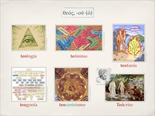 teología




teogonía
               IMAGEN: GRUTADEQUIRON                                                    IMAGEN: GATOPISTOLA




teocentrismo
                                                                          teónimo




               IMAGEN: HISTORIADELTRAJE
                                                                                                                         θεός, -οῦ (ὁ)




                                                                                        IMAGEN: adaptada de NUBENUBITA
                                          IMAGEN:LENGUAJE




Teócrito
                                                            teofanía




               IMAGEN: WIKIPEDIA                                       IMAGEN: GBIBLE
 