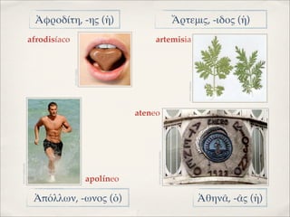 Ἀφροδίτη, -ης (ἡ)                                                       Ἄρτεμις, -ιδος (ἡ)
                    afrodisíaco                                  artemisia



                                  IMAGEN: NOSEQ




                                                                                                 IMAGEN: VIVESANA
                                                             ateneo




                                                                  IMAGEN: ARTEURBANOLOGROÑO
IMAGEN: 20MINUTOS




                                                  apolíneo

                     Ἀπόλλων, -ωνος (ὁ)                                                                             Ἀθηνᾶ, -ᾶς (ἡ)
 