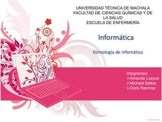 UNIVERSIDAD TÉCNICA DE MACHALA
FACULTAD DE CIENCIAS QUÍMICAS Y DE
LA SALUD
ESCUELA DE ENFERMERÍA

Informática
Etimología de infomática

Integrantes:
Amanda Loayza
Michael Saltos
Doris Ramírez

 