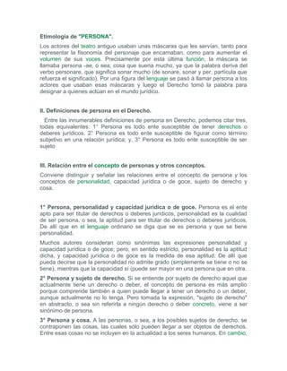 Etimología de "PERSONA".
Los actores del teatro antiguo usaban unas máscaras que les servían, tanto para
representar la fisonomía del personaje que encarnaban, como para aumentar el
volumen de sus voces. Precisamente por esta última función, la máscara se
llamaba persona -ae, o sea, cosa que suena mucho, ya que la palabra deriva del
verbo personare, que significa sonar mucho (de sonare, sonar y per, partícula que
refuerza el significado). Por una figura del lenguaje se pasó á llamar persona a los
actores que usaban esas máscaras y luego el Derecho tomó la palabra para
designar a quienes actúan en el mundo jurídico.


II. Definiciones de persona en el Derecho.
  Entre las innumerables definiciones de persona en Derecho, podemos citar tres,
todas equivalentes: 1° Persona es todo ente susceptible de tener derechos o
deberes jurídicos. 2° Persona es todo ente susceptible de figurar como término
subjetivo en una relación jurídica; y, 3° Persona es todo ente susceptible de ser
sujeto


III. Relación entre el concepto de personas y otros conceptos.
Conviene distinguir y señalar las relaciones entre el concepto de persona y los
conceptos de personalidad, capacidad jurídica o de goce, sujeto de derecho y
cosa.


1° Persona, personalidad y capacidad jurídica o de goce. Persona es el ente
apto para ser titular de derechos o deberes jurídicos, personalidad es la cualidad
de ser persona, o sea, la aptitud para ser titular de derechos o deberes jurídicos.
De allí que en el lenguaje ordinario se diga que se es persona y que se tiene
personalidad.
Muchos autores consideran como sinónimas las expresiones personalidad y
capacidad jurídica o de goce; pero, en sentido estricto, personalidad es la aptitud
dicha, y capacidad jurídica o de goce es la medida de esa aptitud. De allí que
pueda decirse que la personalidad no admite grado (simplemente se tiene o no se
tiene), mientras que la capacidad sí (puede ser mayor en una persona que en otra.
2° Persona y sujeto de derecho. Si se entiende por sujeto de derecho aquel que
actualmente tiene un derecho o deber, el concepto de persona es más amplio
porque comprende también a quien puede llegar a tener un derecho o un deber,
aunque actualmente no lo tenga. Pero tomada la expresión, "sujeto de derecho"
en abstracto, o sea sin referirla a ningún derecho o deber concreto, viene a ser
sinónimo de persona.
3° Persona y cosa. A las personas, o sea, a los posibles sujetos de derecho, se
contraponen las cosas, las cuales sólo pueden llegar a ser objetos de derechos.
Entre esas cosas no se incluyen en la actualidad a los seres humanos. En cambio,
 