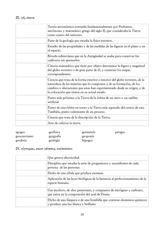20. γῆ, tierra

                      Teoría astronómica sostenida fundamentalmente por Ptolomeo,
                      astrónomo y matemático griego del siglo II, que consideraba la Tierra
                      como centro del universo.
                      Parte de la geología que estudia la física terrestre.
                      Estudio de las propiedades y de las medidas de las figuras en el plano o en
                      el espacio.
                      Bóveda subterránea que en la Antigüedad se usaba para conservar los
                      cadáveres sin quemarlos.
                      Ciencia matemática que tiene por objeto determinar la figura y magnitud
                      del globo terrestre o de gran parte de él, y construir los mapas
                      correspondientes.
                      Ciencia que trata de la forma exterior e interior del globo terrestre, de la
                      naturaleza de las materias que lo componen y de su formación, de los
                      cambios o alteraciones que estas han experimentado desde su origen, y de
                      la colocación que tienen en su actual estado.
                      Punto más próximo a la Tierra de la órbita de un astro o un satélite
                      artificial.
                      Punto de una órbita en torno a la Tierra más separado del centro de esta.
                      También, punto culminante de un proceso.
                      Ciencia que trata de la descripción de la Tierra.
                      Arte de cultivar la tierra.

apogeo                geofísica                     geometría                 perigeo
geocentrismo          geografía                     geoponía
geodesia              geología                      hipogeo

21. γίγνομαι, nacer γένεσις, nacimiento

                      Que genera electricidad.
                      Disciplina que estudia la serie de progenitores y ascendientes de cada
                      persona de las personas.
                      Dicho de una célula que produce enzimas.
                      Aplicación de las leyes biológicas de la herencia al perfeccionamiento de la
                      especie humana.

                      Gas incoloro, de olor penetrante, y compuesto de nitrógeno y carbono,
                      que entra en la composición del azul de Prusia.
                      Dicho de una lámpara o de una bombilla que contiene elementos químicos
                      y produce una luz blanca y brillante

                                                 10
 