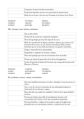 Compuesto de partes de diversa naturaleza.
                     Producción hipotética de seres vivos partiendo de materia inerte.
                     Dicho de un terreno o de una roca: Formado en el interior de la Tierra.

abiogénesis           electrógeno                halógeno
cianógeno             eugenesia                  heterogéneo
zimógeno              genealogía                 hipogénico

21b. γίγνομαι, nacer γένεσις, nacimiento

                      Que produce fiebre
                      Producción de toxinas por organismos patógenos.
                      Parte de la geología que trata del origen de las rocas.
                      Modo de reproducción de algunos animales y plantas, que consiste en la
                      formación de un nuevo ser por división reiterada de células sexuales
                      femeninas que no se han unido previamente con gametos masculinos.
                      Origen y desarrollo de las enfermedades.
                      Engendrado u originado en la mente o psique.
                      Parte de la geología que trata de la formación de las montañas.

                      Poemas que relatan la generación de los dioses del paganismo.
                      Se dice del período de finales del Terciario, que comprende las épocas del
                      Mioceno y Plioceno

litogenesia           orogénesis                 psicógeno
neogeno               partenogénesis             toxicogénesis
nosogenia             pirógeno                   teogonía

22. γιγνώσκω, conocer. γνῶσις, conocimiento

                      Que tiene facilidad natural para recordar y distinguir a las personas por su
                      rostro.
                      Arte o acto de conocer la naturaleza de una enfermedad mediante la
                      observación de sus síntomas y signos.
                      Rama del saber que explica las cualidades e historia de las aguas del globo
                      terrestre.
                      Persona que declara inaccesible al entendimiento humano todo
                      conocimiento de lo divino y de lo que trasciende la experiencia.
                      Doctrina filosófica y religiosa de los primeros siglos de la Iglesia que
                      pretendía tener un conocimiento intuitivo y misterioso de las cosas


                                               11
 