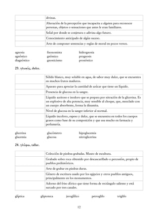 divinas.
                         Alteración de la percepción que incapacita a alguien para reconocer
                         personas, objetos o sensaciones que antes le eran familiares.
                         Señal por donde se conjetura o adivina algo futuro.
                         Conocimiento anticipado de algún suceso.
                         Arte de componer sentencias y reglas de moral en pocos versos.

agnosia                   fisonomista              hidrognosia
agnóstico                 gnómico                  prognosis
diagnóstico               gnosticismo              pronóstico

23. γλυκύς, dulce.

                         Sólido blanco, muy soluble en agua, de sabor muy dulce, que se encuentra
                         en muchos frutos maduros.
                         Aparato para apreciar la cantidad de azúcar que tiene un líquido.
                         Presencia de glucosa en la sangre.
                         Líquido aceitoso e inodoro que se prepara por nitración de la glicerina. Es
                         un explosivo de alta potencia, muy sensible al choque, que, mezclado con
                         un cuerpo absorbente, forma la dinamita.
                         Nivel de glucosa en la sangre inferior al normal.
                         Líquido incoloro, espeso y dulce, que se encuentra en todos los cuerpos
                         grasos como base de su composición y que usa mucho en farmacia y
                         perfumería.

glicerina                 glucómetro               hipoglucemia
glucemia                  glucosa                  nitroglicerina

24. γλύφω, tallar.

                         Colección de piedras grabadas. Museo de escultura.
                         Grabado sobre roca obtenido por descascarillado o percusión, propio de
                         pueblos prehistóricos.
                         Arte de grabar en piedras duras.
                         Género de escritura usado por los egipcios y otros pueblos antiguos,
                         principalmente en los monumentos.
                         Adorno del friso dórico que tiene forma de rectángulo saliente y está
                         surcado por tres canales.

glíptica             gliptoteca          jeroglífico          petroglifo         triglifo


                                                  12
 