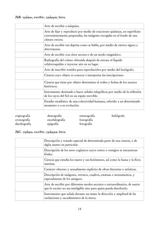 26B. γράφω, escribir, γράμμα, letra.

                    Arte de escribir a máquina.
                    Arte de fijar y reproducir por medio de reacciones químicas, en superficies
                    convenientemente preparadas, las imágenes recogidas en el fondo de una
                    cámara oscura.
                    Arte de escribir tan deprisa como se habla, por medio de ciertos signos y
                    abreviaturas.
                    Arte de escribir con clave secreta o de un modo enigmático.
                    Radiografía del cráneo obtenida después de extraer el líquido
                    cefalorraquídeo e inyectar aire en su lugar.
                    Arte de inscribir sonidos para reproducirlos por medio del fonógrafo.
                    Ciencia cuyo objeto es conocer e interpretar las inscripciones.

                    Ciencia que tiene por objeto determinar el orden y fechas de los sucesos
                    históricos.
                    Instrumento destinado a hacer señales telegráficas por medio de la reflexión
                    de los rayos del Sol en un espejo movible.
                    Estudio estadístico de una colectividad humana, referido a un determinado
                    momento o a su evolución.

criptografía          demografía                  estenografía           heliógrafo
cronografía           encefalografía              fonografía
dactilografía         epigrafía                   fotografía

26C. γράφω, escribir, γράμμα, letra.

                    Descripción y tratado especial de determinada parte de una ciencia, o de
                    algún asunto en particular.
                    Descripción de los seres orgánicos cuyos restos o vestigios se encuentran
                    fósiles.
                    Ciencia que estudia los mares y sus fenómenos, así como la fauna y la flora
                    marinas.
                    Carácter obsceno y sexualmente explícito de obras literarias o artísticas.
                    Descripción de imágenes, retratos, cuadros, estatuas o monumentos, y
                    especialmente de los antiguos.
                    Arte de escribir por diferentes modos secretos o extraordinarios, de suerte
                    que lo escrito no sea inteligible sino para quien pueda descifrarlo.
                    Instrumento que señala durante un sismo la dirección y amplitud de las
                    oscilaciones y sacudimientos de la tierra.


                                              14
 