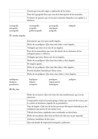Ciencia que trata del origen y explicación de los mitos.
                     Parte de la geografía física que trata de la descripción de las montañas.
                     Conjunto de aparatos que sirven para transmitir despachos con rapidez y a
                     distancia.

iconografía            oceanografía              pornografía               telégrafo
mitografía             orografía                 sismógrafo
monografía             paleleontografía          poligrafía

27. γωνία, esquina

                     Instrumento que sirve para medir ángulos.
                     Dicho de un polígono: Que tiene siete lados y siete ángulos.
                     Triángulo que tiene recto uno de sus ángulos.
                     Parte de las matemáticas que trata del cálculo de los elementos de los
                     triángulos planos y esféricos.
                     Triángulo que tiene obtuso uno de sus ángulos.
                     Dicho de un polígono: Que tiene doce lados y doce ángulos.
                     De ángulos iguales.
                     Dicho de un polígono: Que tiene diez lados y diez ángulos.
                     Porción de plano limitada por líneas rectas.
                     Dicho de un polígono: Que tiene cinco lados y cinco ángulos.

ambligonio             heptágono                 pentágono                 polígono
decágono               isógono                   trigonometría
goniómetro             ortogonio                 dodecágono

28. δίς, dos.

                     Dicho de un insecto: Que solo tiene dos alas membranosas, que son las
                     anteriores.
                     Composición usual en la poesía griega y latina que consta de dos versos, por
                     lo común un hexámetro seguido de un pentámetro.
                     Tipo de ángulo. Cada una de las dos porciones del espacio limitadas por dos
                     semiplanos que parten de una misma recta.
                     Válvula electrónica, empleada como rectificador en electrónica.
                     Dicho de una planta: Que tiene las flores de cada sexo en pie separado.
                     Gobierno simultáneo de dos reyes.
                     Que está dotado de respiración branquial y pulmonar.

                                                15
 