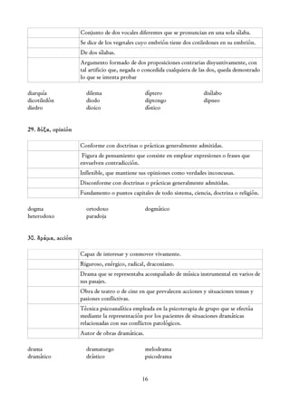 Conjunto de dos vocales diferentes que se pronuncian en una sola sílaba.
                    Se dice de los vegetales cuyo embrión tiene dos cotiledones en su embrión.
                    De dos sílabas.
                    Argumento formado de dos proposiciones contrarias disyuntivamente, con
                    tal artificio que, negada o concedida cualquiera de las dos, queda demostrado
                    lo que se intenta probar

diarquía              dilema                     díptero                disílabo
dicotiledón           diodo                      diptongo               dipneo
diedro                dioico                     dístico


29. δόξα, opinión

                    Conforme con doctrinas o prácticas generalmente admitidas.
                     Figura de pensamiento que consiste en emplear expresiones o frases que
                    envuelven contradicción.
                    Inflexible, que mantiene sus opiniones como verdades inconcusas.
                    Disconforme con doctrinas o prácticas generalmente admitidas.
                    Fundamento o puntos capitales de todo sistema, ciencia, doctrina o religión.

dogma                 ortodoxo                   dogmático
heterodoxo            paradoja


30. δράμα, acción

                    Capaz de interesar y conmover vivamente.
                    Riguroso, enérgico, radical, draconiano.
                    Drama que se representaba acompañado de música instrumental en varios de
                    sus pasajes.
                    Obra de teatro o de cine en que prevalecen acciones y situaciones tensas y
                    pasiones conflictivas.
                    Técnica psicoanalítica empleada en la psicoterapia de grupo que se efectúa
                    mediante la representación por los pacientes de situaciones dramáticas
                    relacionadas con sus conflictos patológicos.
                    Autor de obras dramáticas.

drama                 dramaturgo                 melodrama
dramático             drástico                   psicodrama


                                              16
 