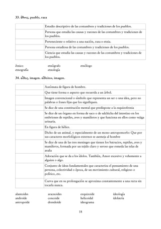 33. ἔθνος, pueblo, raza

                     Estudio descriptivo de las costumbres y tradiciones de los pueblos.
                     Persona que estudia las causas y razones de las costumbres y tradiciones de
                     los pueblos.
                     Perteneciente o relativo a una nación, raza o etnia.
                     Persona estudiosa de las costumbres y tradiciones de los pueblos.
                     Ciencia que estudia las causas y razones de las costumbres y tradiciones de
                     los pueblos.

étnico                    etnógrafo              etnólogo
etnografía                etnología

34. εἶδος, imagen. εἴδολον, imagen.

                     Autómata de figura de hombre.
                     Que tiene forma o aspecto que recuerda a un árbol.
                     Imagen convencional o símbolo que representa un ser o una idea, pero no
                     palabras o frases fijas que los signifiquen.
                     Se dice de una constitución mental que predispone a la esquizofrenia
                     Se dice de un órgano en forma de saco o de salchicha del intestino en los
                     embriones de reptiles, aves y mamíferos y que funciona en ellos como vejiga
                     urinaria.
                     En figura de hélice.
                     Dicho de un animal, y especialmente de un mono antropomorfo: Que por
                     sus caracteres morfológicos externos se asemeja al hombre
                     Se dice de una de las tres meninges que tienen los batracios, reptiles, aves y
                     mamíferos, formada por un tejido claro y seroso que remeda las telas de
                     araña
                     Adoración que se da a los ídolos. También, Amor excesivo y vehemente a
                     alguien o algo.
                     Conjunto de ideas fundamentales que caracteriza el pensamiento de una
                     persona, colectividad o época, de un movimiento cultural, religioso o
                     político, etc.

                     Curva que en su prolongación se aproxima constantemente a una recta sin
                     tocarla nunca.

alantoides                aracnoides             ezquizoide                 ideología
androide                  concoide               helicoidal                 idolatría
antropoide                drendoide              ideograma

                                                18
 