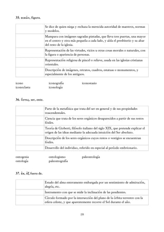 35. εικών, figura.

                        Se dice de quien niega y rechaza la merecida autoridad de maestros, normas
                        y modelos.
                        Mampara con imágenes sagradas pintadas, que lleva tres puertas, una mayor
                        en el centro y otra más pequeña a cada lado, y aísla el presbiterio y su altar
                        del resto de la iglesia.
                        Representación de las virtudes, vicios u otras cosas morales o naturales, con
                        la figura o apariencia de personas.
                        Representación religiosa de pincel o relieve, usada en las iglesias cristianas
                        orientales.
                        Descripción de imágenes, retratos, cuadros, estatuas o monumentos, y
                        especialmente de los antiguos.

icono                      iconografía               iconostasio
iconoclasta                iconología


36. ὄντος, ser, ente.

                        Parte de la metafísica que trata del ser en general y de sus propiedades
                        trascendentales.
                        Ciencia que trata de los seres orgánicos desaparecidos a partir de sus restos
                        fósiles.
                        Teoría de Gioberti, filósofo italiano del siglo XIX, que pretende explicar el
                        origen de las ideas mediante la adecuada intuición del Ser absoluto.
                        Descripción de los seres orgánicos cuyos restos o vestigios se encuentran
                        fósiles.
                        Desarrollo del individuo, referido en especial al período embrionario.

ontogenia                  ontologismo               paleontología
ontología                  paleontografía


37. ἐκ, ἐξ fuera de.

                        Estado del alma enteramente embargada por un sentimiento de admiración,
                        alegría, etc.
                        Instrumento con que se mide la inclinación de las pendientes.
                        Círculo formado por la intersección del plano de la órbita terrestre con la
                        esfera celeste, y que aparentemente recorre el Sol durante el año.


                                                    19
 
