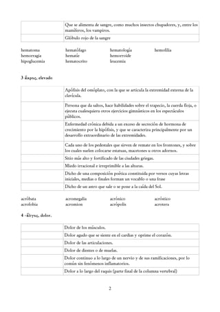 Que se alimenta de sangre, como muchos insectos chupadores, y, entre los
                   mamíferos, los vampiros.
                   Glóbulo rojo de la sangre

hematoma           hematófago                hematología                   hemofilia
hemorragia         hematíe                   hemorroide
hipoglucemia       hematocrito               leucemia


3 ἄκρος, elevado

                   Apófisis del omóplato, con la que se articula la extremidad externa de la
                   clavícula.

                   Persona que da saltos, hace habilidades sobre el trapecio, la cuerda floja, o
                   ejecuta cualesquiera otros ejercicios gimnásticos en los espectáculos
                   públicos.
                   Enfermedad crónica debida a un exceso de secreción de hormona de
                   crecimiento por la hipófisis, y que se caracteriza principalmente por un
                   desarrollo extraordinario de las extremidades.

                   Cada uno de los pedestales que sirven de remate en los frontones, y sobre
                   los cuales suelen colocarse estatuas, macetones u otros adornos.
                   Sitio más alto y fortificado de las ciudades griegas.
                   Miedo irracional e irreprimible a las alturas.
                   Dicho de una composición poética constituida por versos cuyas letras
                   iniciales, medias o finales forman un vocablo o una frase
                   Dicho de un astro que sale o se pone a la caída del Sol.

acróbata           acromegalia               acrónico                      acróstico
acrofobia          acromion                  acrópolis                     acrotera

4 -ἄλγος, dolor.

                   Dolor de los músculos.
                   Dolor agudo que se siente en el cardias y oprime el corazón.
                   Dolor de las articulaciones.
                   Dolor de dientes o de muelas.
                   Dolor continuo a lo largo de un nervio y de sus ramificaciones, por lo
                   común sin fenómenos inflamatorios.
                   Dolor a lo largo del raquis (parte final de la columna vertebral)


                                             2
 