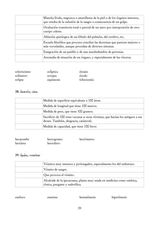 Mancha lívida, negruzca o amarillenta de la piel o de los órganos internos,
                    que resulta de la sufusión de la sangre a consecuencia de un golpe.
                    Ocultación transitoria total o parcial de un astro por interposición de otro
                    cuerpo celeste.
                    Ablación quirúrgica de un lóbulo del pulmón, del cerebro, etc.
                    Escuela filosófica que procura conciliar las doctrinas que parecen mejores o
                    más verosímiles, aunque procedan de diversos sistemas.
                    Emigración de un pueblo o de una muchedumbre de personas.
                    Anomalía de situación de un órgano, y especialmente de las vísceras.



eclecticismo           eclíptica                 éxtasis
eclímetro              ectopia                   éxodo
eclipse                equimosis                 lobectomía


38. ἑκατόν, cien.

                    Medida de superficie equivalente a 100 áreas.
                    Medida de longitud que tiene 100 metros.
                    Medida de peso, que tiene 100 gramos.
                    Sacrificio de 100 reses vacunas u otras víctimas, que hacían los antiguos a sus
                    dioses. También, desgracia, catástrofe.
                    Medida de capacidad, que tiene 100 litros


hecatombe              hectogramo                hectómetro
hectárea               hectolitro


39. ἐμέω, vomitar

                    Vómitos muy intensos y prolongados, especialmente los del embarazo.
                    Vómito de sangre.
                    Que provoca el vómito.
                    Alcaloide de la ipecacuana, planta muy usada en medicina como emética,
                    tónica, purgante y sudorífica.


emético                emetina                   hematémesis              hiperémesis


                                               20
 