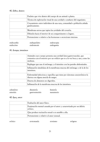 40. ἔνδον, dentro

                     Parásito que vive dentro del cuerpo de un animal o planta.
                     Técnica de exploración visual de una cavidad o conducto del organismo.
                     Cruzamiento entre individuos de una raza, comunidad o población aislada
                     genéticamente.

                     Membrana serosa que tapiza las cavidades del corazón.
                     Difusión hacia el interior de un compartimento u órgano.
                     Perteneciente o relativo a las hormonas o secreciones internas.

endocardio               endoparásito              endoscopia
endocrino                endosmosis                endogamia

41. ἔντερα, intestinos

                     Animales cuyo cuerpo presenta una cavidad única gastrovascular, que
                     comunica con el exterior por un orificio que es a la vez boca y ano, como las
                     medusas.
                     Repliegue que une el estómago y el intestino con las paredes abdominales.
                     Inflamación simultánea de la membrana mucosa del estómago y de la de los
                     intestinos.

                     Enfermedad infecciosa y específica que tiene por síntomas característicos la
                     diarrea con alguna mezcla de sangre.
                     Diarrea de alimentos no digeridos.
                     Inflamación de la membrana mucosa de los intestinos.

celentéreo               disentería                lientería
enteritis                gastroenteritis           mesenterio

42. ἔρος, amor

                     Exaltación del amor físico.
                     Enajenación mental causada por el amor y caracterizada por un delirio
                     erótico.
                     Que produce excitación sexual o es sensible a ella.
                     Perteneciente o relativo al amor sensual.

erótico                  erotomanía                erotismo                erógeno



                                                21
 