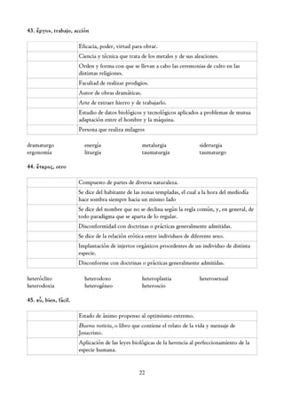 43. ἔργον, trabajo, acción

                       Eficacia, poder, virtud para obrar.
                       Ciencia y técnica que trata de los metales y de sus aleaciones.
                       Orden y forma con que se llevan a cabo las ceremonias de culto en las
                       distintas religiones.
                       Facultad de realizar prodigios.
                       Autor de obras dramáticas.
                       Arte de extraer hierro y de trabajarlo.
                       Estudio de datos biológicos y tecnológicos aplicados a problemas de mutua
                       adaptación entre el hombre y la máquina.
                       Persona que realiza milagros

dramaturgo               energía                    metalurgia               siderurgia
ergonomía                liturgia                   taumaturgia              taumaturgo

44. ἕτερος, otro

                       Compuesto de partes de diversa naturaleza.
                       Se dice del habitante de las zonas templadas, el cual a la hora del mediodía
                       hace sombra siempre hacia un mismo lado
                       Se dice del nombre que no se declina según la regla común, y, en general, de
                       todo paradigma que se aparta de lo regular.
                       Disconformidad con doctrinas o prácticas generalmente admitidas.
                       Se dice de la relación erótica entre individuos de diferente sexo.
                       Implantación de injertos orgánicos procedentes de un individuo de distinta
                       especie.
                       Disconforme con doctrinas o prácticas generalmente admitidas.

heteróclito              heterodoxo                 heteroplastia            heterosexual
heterodoxia              heterogéneo                heteroscio

45. εὖ, bien, fácil.

                       Estado de ánimo propenso al optimismo extremo.
                       Buena noticia, o libro que contiene el relato de la vida y mensaje de
                       Jesucristo.
                       Aplicación de las leyes biológicas de la herencia al perfeccionamiento de la
                       especie humana.


                                                  22
 