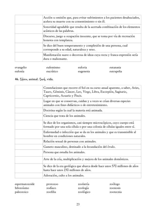 Acción u omisión que, para evitar sufrimientos a los pacientes desahuciados,
                    acelera su muerte con su consentimiento o sin él.
                    Sonoridad agradable que resulta de la acertada combinación de los elementos
                    acústicos de las palabras.
                    Discurso, juego u ocupación inocente, que se toma por vía de recreación
                    honesta con templanza.
                    Se dice del buen temperamento y complexión de una persona, cual
                    corresponde a su edad, naturaleza y sexo.
                    Manifestación suave o decorosa de ideas cuya recta y franca expresión sería
                    dura o malsonante.

evangelio             eufemismo                euforia                   eutanasia
eufonía               eucrático                eugenesia                 eutrapelia

46. ζῷον, animal. ζωή, vida.

                    Constelaciones que recorre el Sol en su curso anual aparente, a saber, Aries,
                    Tauro, Géminis, Cáncer, Leo, Virgo, Libra, Escorpión, Sagitario,
                    Capricornio, Acuario y Piscis.
                    Lugar en que se conservan, cuidan y a veces se crían diversas especies
                    animales con fines didácticos o de entretenimiento.
                    Doctrina según la cual la materia está animada.
                    Ciencia que trata de los animales.

                    Se dice de los organismos, casi siempre microscópicos, cuyo cuerpo está
                    formado por una sola célula o por una colonia de células iguales entre sí.
                    Enfermedad o infección que se da en los animales y que es transmisible al
                    hombre en condiciones naturales.
                    Relación sexual de personas con animales.
                    Gameto masculino, destinado a la fecundación del óvulo.
                    Persona que estudia los animales.

                    Arte de la cría, multiplicación y mejora de los animales domésticos.

                    Se dice de la era geológica que abarca desde hace unos 570 millones de años
                    hasta hace unos 230 millones de años.
                    Adoración, culto a los animales.

espermatozoide        protozoo                 zoolatría                 zoólogo
hilozoísmo            zodíaco                  zoología                  zoonosis
paleozoico            zoofilia                 zoológico                 zootecnia


                                              23
 
