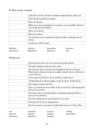47. θήκη, estuche, recipiente.

                         Colección o archivo de cintas o alambres magnetofónicos, discos, etc.
                         Cajita donde se guarda una reliquia.
                         Banco de esperma.
                         Biblioteca en que principalmente se guardan y sirven al público diarios y
                         otras publicaciones periódicas.
                         Museo de escultura.
                         Museo de cuadros.
                         Local donde se tiene considerable número de libros ordenados para la
                         lectura.
                         prenda para cubrir la mano

biblioteca              fonoteca                 hemeroteca               quiroteca
espermateca             glipototeca              pinacoteca               teca


48. θεός, dios

                        Doctrina de los que creen en la existencia de muchos dioses.
                        Teología fundada en principios de la razón.
                        En el mundo clásico, concesión de la dignidad de dioses a los héroes.
                        Manifestación de gran entusiasmo en algún momento de una celebración
                        o acto colectivo.
                        Ciencia que trata de Dios y de sus atributos y perfecciones.
                        Templo dedicado en Roma antigua a todos los dioses. Tumba lujosa.
                        Que niega la existencia de Dios.
                        Furor o arrobamiento de las sibilas al dar sus oráculos, o bien Inspiración
                        divina de los profetas.
                        Sociedad en que la autoridad política, considerada emanada de Dios, se
                        ejerce por sus ministros.
                        Doctrina teológica de los que reconocen un solo dios.
                        Generación de los dioses del paganismo.
                        Sistema de quienes creen que la totalidad del universo es el único Dios.

ateo                    panteísmo                teocracia                teología
apoteosis               panteón                  teodicea                 monoteísmo
entusiasmo              politeísmo               teogonía


                                               24
 