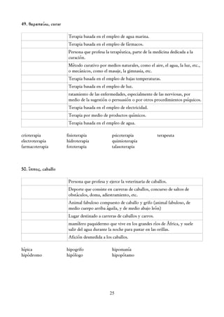 49. θεραπεύω, curar

                      Terapia basada en el empleo de agua marina.
                      Terapia basada en el empleo de fármacos.
                      Persona que profesa la terapéutica, parte de la medicina dedicada a la
                      curación.
                      Método curativo por medios naturales, como el aire, el agua, la luz, etc.,
                      o mecánicos, como el masaje, la gimnasia, etc.
                      Terapia basada en el empleo de bajas temperaturas.
                      Terapia basada en el empleo de luz.
                      ratamiento de las enfermedades, especialmente de las nerviosas, por
                      medio de la sugestión o persuasión o por otros procedimientos psíquicos.
                      Terapia basada en el empleo de electricidad.
                      Terapia por medio de productos químicos.
                      Terapia basada en el empleo de agua.

crioterapia           fisioterapia            psicoterapia               terapeuta
electroterapia        hidroterapia            quimioterapia
farmacoterapia        fototerapia             talasoterapia



50. ἵππος, caballo

                      Persona que profesa y ejerce la veterinaria de caballos.
                      Deporte que consiste en carreras de caballos, concurso de saltos de
                      obstáculos, doma, adiestramiento, etc.
                      Animal fabuloso compuesto de caballo y grifo (animal fabuloso, de
                      medio cuerpo arriba águila, y de medio abajo león)
                      Lugar destinado a carreras de caballos y carros.
                      mamífero paquidermo que vive en los grandes ríos de África, y suele
                      salir del agua durante la noche para pastar en las orillas.
                      Afición desmedida a los caballos.

hípica                hipogrifo               hipomanía
hipódromo             hipólogo                hipopótamo




                                             25
 