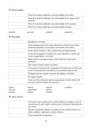 51. ἰατρός, médico

                      Parte de la medicina dedicada a las enfermedades de los niños.
                      Parte de la medicina dedicada a las enfermedades de los órganos de la
                      fonación.
                      Parte de la medicina dedicada a las enfermedades de los ancianos.
                      Parte de la medicina dedicada a las enfermedades mentales.

foniatría            geriatría                 pediatría               psiquiatría

52. ἴσος, igual

                      Igualdad de sonoridad.
                      Línea imaginaria que en un mapa representa los límites de un mismo
                      fenómeno lingüístico con los puntos intermedios entre ambos.
                      Se dice del movimiento o de la unidad rítmica de igual duración.
                      Se dice de los pequeños crustáceos de cuerpo deprimido y ancho, que
                      viven en aguas dulces o en el mar.
                      Dicho de dos o más figuras: Que, siendo diferentes, tienen igual
                      perímetro.
                      Que tienen el mismo número de sílabas.
                      Curva para la representación cartográfica de los puntos de la Tierra que
                      tienen la misma presión atmosférica en un momento determinado.
                      Triángulo que tiene iguales solamente dos ángulos y dos lados.
                      De ángulos iguales.
                      Cada uno de los elementos químicos que poseen el mismo número de
                      protones y distinto número de neutrones.

isobara              isógono                   isópodo                 isosilábico
isócrono             isoperímetro              isótopo
isofonía             isoglosa                  isósceles

53. καίω, quemar.

                      Instrumento que consiste en una varilla metálica con mango en uno de
                      sus extremos, la cual se aplica candente para la formación instantánea de
                      una escara.
                      Quemar una herida o destruir un tejido con una sustancia cáustica, un
                      objeto candente o aplicando corriente eléctrica.
                      Gran matanza de seres humanos.

                                            26
 