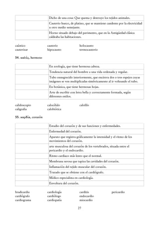 Dicho de una cosa: Que quema y destruye los tejidos animales.
                       Cauterio hueco, de platino, que se mantiene candente por la electricidad
                       u otro medio semejante.
                       Horno situado debajo del pavimento, que en la Antigüedad clásica
                       caldeaba las habitaciones.

caústico              cauterio                  holocausto
cauterizar            hipocausto                termocauterio

54. καλός, hermoso

                       En zoología, que tiene hermosa cabeza.
                       Tendencia natural del hombre a una vida ordenada y regular.
                       Tubo ennegrecido interiormente, que encierra dos o tres espejos cuyas
                       imágenes se ven multiplicadas simétricamente al ir volteando el tubo.
                       En botánica, que tiene hermosas hojas.
                       Arte de escribir con letra bella y correctamente formada, según
                       diferentes estilos.

calidoscopio          calocéfalo                calofilo
caligrafia            calobiótica

55. καρδία, corazón

                       Estudio del corazón y de sus funciones y enfermedades.
                       Enfermedad del corazón.
                       Aparato que registra gráficamente la intensidad y el ritmo de los
                       movimientos del corazón.
                       arte musculosa del corazón de los vertebrados, situada entre el
                       pericardio y el endocardio.
                       Ritmo cardiaco más lento que el normal.
                       Membrana serosa que tapiza las cavidades del corazón.
                       Inflamación del tejido muscular del corazón.
                       Trazado que se obtiene con el cardiógrafo.
                       Médico especialista en cardiología.
                       Envoltura del corazón.

bradicardia           cardiología               carditis                pericardio
cardiógrafo           cardiólogo                endocardio
cardiograma           cardiopatía               miocardio

                                             27
 