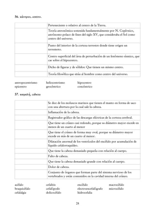 56. κέντρον, centro.

                        Perteneciente o relativo al centro de la Tierra.
                        Teoría astronómica sostenida fundamentalmente por N. Copérnico,
                        astrónomo polaco de fines del siglo XV, que consideraba el Sol como
                        centro del universo.

                        Punto del interior de la corteza terrestre donde tiene origen un
                        terremoto.

                        Centro superficial del área de perturbación de un fenómeno sísmico, que
                        cae sobre el hipocentro.

                        Dicho de figuras y de sólidos: Que tienen un mismo centro.

                        Teoría filosófica que sitúa al hombre como centro del universo.

antropocentrismo       heliocentrismo           hipocentro
epicentro              geocéntrico              concéntrico

57. κεφαλή, cabeza

                        Se dice de los moluscos marinos que tienen el manto en forma de saco
                        con una abertura por la cual sale la cabeza.
                        Inflamación de la cabeza.
                        Registrador gráfico de las descargas eléctricas de la corteza cerebral.
                        Que tiene un cráneo casi redondo, porque su diámetro mayor excede en
                        menos de un cuarto al menor
                        Que tiene el cráneo de forma muy oval, porque su diámetro mayor
                        excede en más de un cuarto al menor.
                        Dilatación anormal de los ventrículos del encéfalo por acumulación de
                        líquido cefalorraquídeo.
                        Que tiene la cabeza demasiado pequeña con relación al cuerpo.
                        Falto de cabeza.
                        Que tiene la cabeza demasiado grande con relación al cuerpo.
                        Dolor de cabeza.
                        Conjunto de órganos que forman parte del sistema nervioso de los
                        vertebrados y están contenidos en la cavidad interna del cráneo.

acéfalo                cefalitis                encéfalo                   macrocéfalo
braquicéfalo           cefalópodo               electroencefalógrafo       microcéfalo
cefalalgia             dolicocéfalo             hidrocefalia


                                               28
 