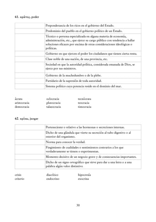 61. κράτος, poder

                    Preponderancia de los ricos en el gobierno del Estado.
                    Predominio del pueblo en el gobierno político de un Estado.
                    Técnico o persona especializada en alguna materia de economía,
                    administración, etc., que ejerce su cargo público con tendencia a hallar
                    soluciones eficaces por encima de otras consideraciones ideológicas o
                    políticas.
                    Gobierno en que ejercen el poder los ciudadanos que tienen cierta renta.
                    Clase noble de una nación, de una provincia, etc.
                    Sociedad en que la autoridad política, considerada emanada de Dios, se
                    ejerce por sus ministros.

                    Gobierno de la muchedumbre o de la plebe.
                    Partidario de la supresión de toda autoridad.
                    Sistema político cuya potencia reside en el dominio del mar.


ácrata              oclocracia                tecnócrata
aristocracia        plutocracia               teocracia
democracia          talasocracia              timocracia


62. κρίνω, juzgar

                    Perteneciente o relativo a las hormonas o secreciones internas.
                    Dicho de una glándula que vierte su secreción al tubo digestivo o al
                    exterior del organismo.
                    Norma para conocer la verdad.
                    Fingimiento de cualidades o sentimientos contrarios a los que
                    verdaderamente se tienen o experimentan.
                    Momento decisivo de un negocio grave y de consecuencias importantes.
                    Dicho de un signo ortográfico que sirve para dar a una letra o a una
                    palabra algún valor distintivo

crisis              diacrítico                hipocresía
criterio            endocrino                 exocrina




                                            30
 