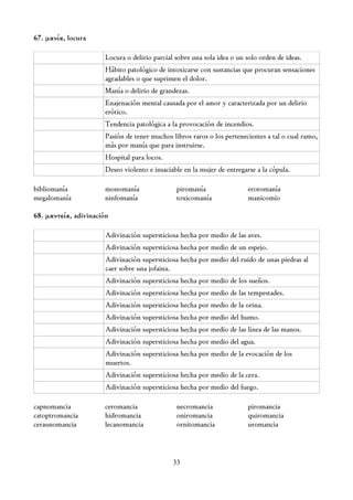 67. μανία, locura

                       Locura o delirio parcial sobre una sola idea o un solo orden de ideas.
                       Hábito patológico de intoxicarse con sustancias que procuran sensaciones
                       agradables o que suprimen el dolor.
                       Manía o delirio de grandezas.
                       Enajenación mental causada por el amor y caracterizada por un delirio
                       erótico.
                       Tendencia patológica a la provocación de incendios.
                       Pasión de tener muchos libros raros o los pertenecientes a tal o cual ramo,
                       más por manía que para instruirse.
                       Hospital para locos.
                       Deseo violento e insaciable en la mujer de entregarse a la cópula.

bibliomanía           monomanía                 piromanía                 erotomanía
megalomanía           ninfomanía                toxicomanía               manicomio

68. μαντεία, adivinación

                       Adivinación supersticiosa hecha por medio de las aves.
                       Adivinación supersticiosa hecha por medio de un espejo.
                       Adivinación supersticiosa hecha por medio del ruido de unas piedras al
                       caer sobre una jofaina.
                       Adivinación supersticiosa hecha por medio de los sueños.
                       Adivinación supersticiosa hecha por medio de las tempestades.
                       Adivinación supersticiosa hecha por medio de la orina.
                       Adivinación supersticiosa hecha por medio del humo.
                       Adivinación supersticiosa hecha por medio de las linea de las manos.
                       Adivinación supersticiosa hecha por medio del agua.
                       Adivinación supersticiosa hecha por medio de la evocación de los
                       muertos.
                       Adivinación supersticiosa hecha por medio de la cera.
                       Adivinación supersticiosa hecha por medio del fuego.

capnomancia           ceromancia                necromancia               piromancia
catoptromancia        hidromancia               oniromancia               quiromancia
ceraunomancia         lecanomancia              ornitomancia              uromancia



                                               33
 