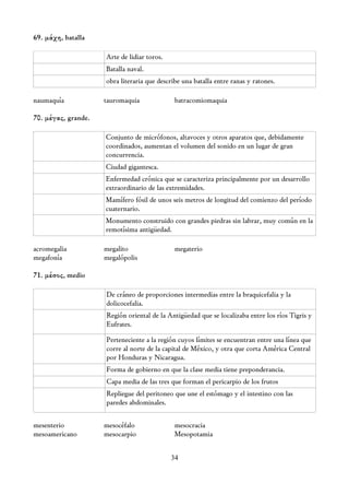 69. μάχη, batalla

                     Arte de lidiar toros.
                     Batalla naval.
                     obra literaria que describe una batalla entre ranas y ratones.

naumaquía            tauromaquia              batracomiomaquia

70. μέγας, grande.

                     Conjunto de micrófonos, altavoces y otros aparatos que, debidamente
                     coordinados, aumentan el volumen del sonido en un lugar de gran
                     concurrencia.
                     Ciudad gigantesca.
                     Enfermedad crónica que se caracteriza principalmente por un desarrollo
                     extraordinario de las extremidades.
                     Mamífero fósil de unos seis metros de longitud del comienzo del período
                     cuaternario.
                     Monumento construido con grandes piedras sin labrar, muy común en la
                     remotísima antigüedad.

acromegalia          megalito                 megaterio
megafonía            megalópolis

71. μέσος, medio

                     De cráneo de proporciones intermedias entre la braquicefalia y la
                     dolicocefalia.
                     Región oriental de la Antigüedad que se localizaba entre los ríos Tigris y
                     Eufrates.

                     Perteneciente a la región cuyos límites se encuentran entre una línea que
                     corre al norte de la capital de México, y otra que corta América Central
                     por Honduras y Nicaragua.
                     Forma de gobierno en que la clase media tiene preponderancia.
                     Capa media de las tres que forman el pericarpio de los frutos
                     Repliegue del peritoneo que une el estómago y el intestino con las
                     paredes abdominales.

mesenterio           mesocéfalo               mesocracia
mesoamericano        mesocarpio               Mesopotamia


                                             34
 