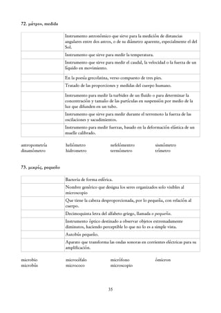 72. μέτρον, medida

                      Instrumento astronómico que sirve para la medición de distancias
                      angulares entre dos astros, o de su diámetro aparente, especialmente el del
                      Sol.
                      Instrumento que sirve para medir la temperatura.
                      Instrumento que sirve para medir el caudal, la velocidad o la fuerza de un
                      líquido en movimiento.

                      En la poesía grecolatina, verso compuesto de tres pies.
                      Tratado de las proporciones y medidas del cuerpo humano.

                      Instrumento para medir la turbidez de un fluido o para determinar la
                      concentración y tamaño de las partículas en suspensión por medio de la
                      luz que difunden en un tubo.
                      Instrumento que sirve para medir durante el terremoto la fuerza de las
                      oscilaciones y sacudimientos.
                      Instrumento para medir fuerzas, basado en la deformación elástica de un
                      muelle calibrado.

antropometría         heliómetro               nefelómentro              sismómetro
dinamómetro           hidrometro               termómetro                trímetro


73. μικρός, pequeño

                      Bacteria de forma esférica.
                      Nombre genérico que designa los seres organizados solo visibles al
                      microscopio
                      Que tiene la cabeza desproporcionada, por lo pequeña, con relación al
                      cuerpo.
                      Decimoquinta letra del alfabeto griego, llamada o pequeña.
                      Instrumento óptico destinado a observar objetos extremadamente
                      diminutos, haciendo perceptible lo que no lo es a simple vista.
                      Autobús pequeño.
                      Aparato que transforma las ondas sonoras en corrientes eléctricas para su
                      amplificación.

microbio              microcéfalo              micrófono                 ómicron
microbús              micrococo                microscopio



                                              35
 