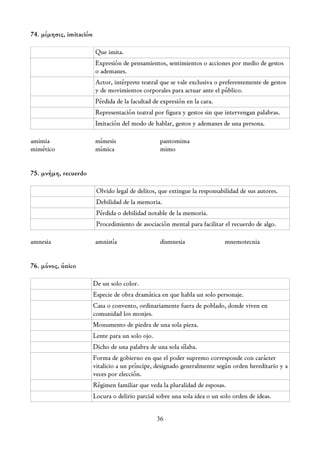 74. μίμησις, imitación

                         Que imita.
                         Expresión de pensamientos, sentimientos o acciones por medio de gestos
                         o ademanes.
                         Actor, intérprete teatral que se vale exclusiva o preferentemente de gestos
                         y de movimientos corporales para actuar ante el público.
                         Pérdida de la facultad de expresión en la cara.
                         Representación teatral por figura y gestos sin que intervengan palabras.
                         Imitación del modo de hablar, gestos y ademanes de una persona.

amimia                   mímesis                   pantomima
mimético                 mímica                    mimo


75. μνήμη, recuerdo

                          Olvido legal de delitos, que extingue la responsabilidad de sus autores.
                          Debilidad de la memoria.
                          Pérdida o debilidad notable de la memoria.
                          Procedimiento de asociación mental para facilitar el recuerdo de algo.

amnesia                  amnistía                  dismnesia                 mnemotecnia


76. μόνος, único

                         De un solo color.
                         Especie de obra dramática en que habla un solo personaje.
                         Casa o convento, ordinariamente fuera de poblado, donde viven en
                         comunidad los monjes.
                         Monumento de piedra de una sola pieza.
                         Lente para un solo ojo.
                         Dicho de una palabra de una sola sílaba.
                         Forma de gobierno en que el poder supremo corresponde con carácter
                         vitalicio a un príncipe, designado generalmente según orden hereditario y a
                         veces por elección.
                         Régimen familiar que veda la pluralidad de esposas.
                         Locura o delirio parcial sobre una sola idea o un solo orden de ideas.


                                                   36
 