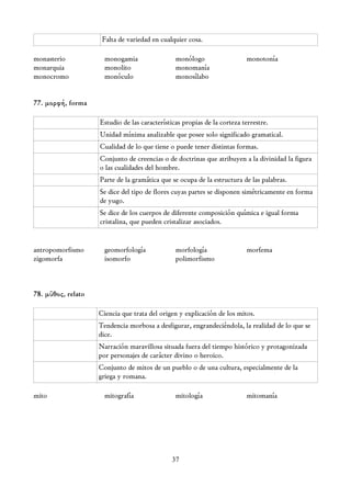 Falta de variedad en cualquier cosa.

monasterio            monogamia                 monólogo                  monotonía
monarquia             monolito                  monomanía
monocromo             monóculo                  monosílabo


77. μορφή, forma

                    Estudio de las características propias de la corteza terrestre.
                    Unidad mínima analizable que posee solo significado gramatical.
                    Cualidad de lo que tiene o puede tener distintas formas.
                    Conjunto de creencias o de doctrinas que atribuyen a la divinidad la figura
                    o las cualidades del hombre.
                    Parte de la gramática que se ocupa de la estructura de las palabras.
                    Se dice del tipo de flores cuyas partes se disponen simétricamente en forma
                    de yugo.
                    Se dice de los cuerpos de diferente composición química e igual forma
                    cristalina, que pueden cristalizar asociados.


antropomorfismo       geomorfología             morfología                morfema
zigomorfa             isomorfo                  polimorfismo



78. μῦθος, relato

                    Ciencia que trata del origen y explicación de los mitos.
                    Tendencia morbosa a desfigurar, engrandeciéndola, la realidad de lo que se
                    dice.
                    Narración maravillosa situada fuera del tiempo histórico y protagonizada
                    por personajes de carácter divino o heroico.
                    Conjunto de mitos de un pueblo o de una cultura, especialmente de la
                    griega y romana.

mito                  mitografía                mitología                 mitomanía




                                               37
 