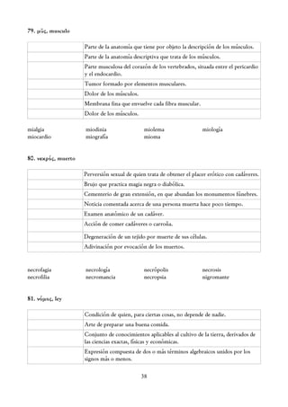79. μῦς, musculo

                     Parte de la anatomía que tiene por objeto la descripción de los músculos.
                     Parte de la anatomía descriptiva que trata de los músculos.
                     Parte musculosa del corazón de los vertebrados, situada entre el pericardio
                     y el endocardio.
                     Tumor formado por elementos musculares.
                     Dolor de los músculos.
                     Membrana fina que envuelve cada fibra muscular.
                     Dolor de los músculos.

mialgia              miodinia                  miolema                  miología
miocardio            miografía                 mioma


80. νεκρός, muerto

                     Perversión sexual de quien trata de obtener el placer erótico con cadáveres.
                     Brujo que practica magia negra o diabólica.
                     Cementerio de gran extensión, en que abundan los monumentos fúnebres.
                     Noticia comentada acerca de una persona muerta hace poco tiempo.
                     Examen anatómico de un cadáver.
                     Acción de comer cadáveres o carroña.

                     Degeneración de un tejido por muerte de sus células.
                     Adivinación por evocación de los muertos.


necrofagia           necrología                necrópolis               necrosis
necrofilia           necromancia               necropsia                nigromante


81. νόμος, ley

                     Condición de quien, para ciertas cosas, no depende de nadie.
                     Arte de preparar una buena comida.
                     Conjunto de conocimientos aplicables al cultivo de la tierra, derivados de
                     las ciencias exactas, físicas y económicas.
                     Expresión compuesta de dos o más términos algebraicos unidos por los
                     signos más o menos.

                                              38
 