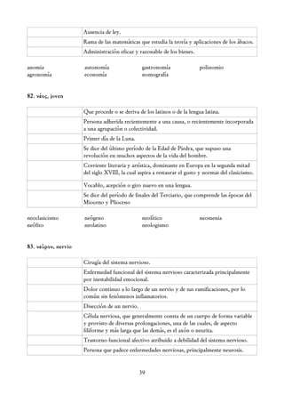 Ausencia de ley.
                     Rama de las matemáticas que estudia la teoría y aplicaciones de los ábacos.
                     Administración eficaz y razonable de los bienes.

anomia               autonomía                 gastronomía               polinomio
agronomía            economía                  nomografía


82. νέος, joven

                     Que procede o se deriva de los latinos o de la lengua latina.
                     Persona adherida recientemente a una causa, o recientemente incorporada
                     a una agrupación o colectividad.
                     Primer día de la Luna.
                     Se dice del último período de la Edad de Piedra, que supuso una
                     revolución en muchos aspectos de la vida del hombre.
                     Corriente literaria y artística, dominante en Europa en la segunda mitad
                     del siglo XVIII, la cual aspira a restaurar el gusto y normas del clasicismo.

                     Vocablo, acepción o giro nuevo en una lengua.
                     Se dice del período de finales del Terciario, que comprende las épocas del
                     Mioceno y Plioceno

neoclasicismo        neógeno                   neolítico                 neomenia
neófito              neolatino                 neologismo


83. νεῦρον, nervio

                     Cirugía del sistema nervioso.
                     Enfermedad funcional del sistema nervioso caracterizada principalmente
                     por inestabilidad emocional.
                     Dolor continuo a lo largo de un nervio y de sus ramificaciones, por lo
                     común sin fenómenos inflamatorios.
                     Disección de un nervio.
                     Célula nerviosa, que generalmente consta de un cuerpo de forma variable
                     y provisto de diversas prolongaciones, una de las cuales, de aspecto
                     filiforme y más larga que las demás, es el axón o neurita.
                     Trastorno funcional afectivo atribuido a debilidad del sistema nervioso.
                     Persona que padece enfermedades nerviosas, principalmente neurosis.


                                               39
 