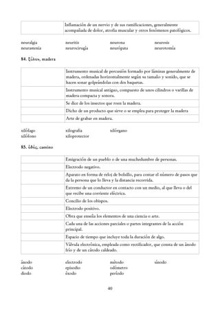 Inflamación de un nervio y de sus ramificaciones, generalmente
                    acompañada de dolor, atrofia muscular y otros fenómenos patológicos.

neuralgia           neuritis                   neurona                 neurosis
neurastenia         neurocirugía               neurópata               neurotomía

84. ξύλον, madera

                    Instrumento musical de percusión formado por láminas generalmente de
                    madera, ordenadas horizontalmente según su tamaño y sonido, que se
                    hacen sonar golpeándolas con dos baquetas.
                    Instrumento musical antiguo, compuesto de unos cilindros o varillas de
                    madera compacta y sonora.
                    Se dice de los insectos que roen la madera.
                    Dicho de un producto que sirve o se emplea para proteger la madera
                    Arte de grabar en madera.

xilófago            xilografia                 xilórgano
xilófono            xiloprotector

85. ὁδός, camino

                    Emigración de un pueblo o de una muchedumbre de personas.
                    Electrodo negativo.
                    Aparato en forma de reloj de bolsillo, para contar el número de pasos que
                    da la persona que lo lleva y la distancia recorrida.
                    Extremo de un conductor en contacto con un medio, al que lleva o del
                    que recibe una corriente eléctrica.
                    Concilio de los obispos.
                    Electrodo positivo.
                    Obra que enseña los elementos de una ciencia o arte.
                    Cada una de las acciones parciales o partes integrantes de la acción
                    principal.
                    Espacio de tiempo que incluye toda la duración de algo.
                    Válvula electrónica, empleada como rectificador, que consta de un ánodo
                    frío y de un cátodo caldeado.

ánodo               electrodo                  método                  sínodo
cátodo              episodio                   odómetro
diodo               éxodo                      período


                                            40
 