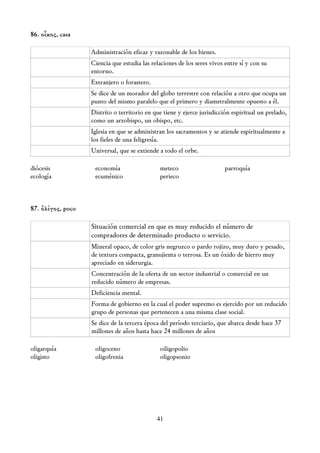 86. οἶκος, casa

                   Administración eficaz y razonable de los bienes.
                   Ciencia que estudia las relaciones de los seres vivos entre sí y con su
                   entorno.
                   Extranjero o forastero.
                   Se dice de un morador del globo terrestre con relación a otro que ocupa un
                   punto del mismo paralelo que el primero y diametralmente opuesto a él.
                   Distrito o territorio en que tiene y ejerce jurisdicción espiritual un prelado,
                   como un arzobispo, un obispo, etc.
                   Iglesia en que se administran los sacramentos y se atiende espiritualmente a
                   los fieles de una feligresía.
                   Universal, que se extiende a todo el orbe.

diócesis            economía                  meteco                     parroquía
ecología            ecuménico                 perieco



87. ὀλίγος, poco

                   Situación comercial en que es muy reducido el número de
                   compradores de determinado producto o servicio.
                   Mineral opaco, de color gris negruzco o pardo rojizo, muy duro y pesado,
                   de textura compacta, granujienta o terrosa. Es un óxido de hierro muy
                   apreciado en siderurgia.
                   Concentración de la oferta de un sector industrial o comercial en un
                   reducido número de empresas.
                   Deficiencia mental.
                   Forma de gobierno en la cual el poder supremo es ejercido por un reducido
                   grupo de personas que pertenecen a una misma clase social.
                   Se dice de la tercera época del período terciario, que abarca desde hace 37
                   millones de años hasta hace 24 millones de años

oligarquía          oligoceno                 oiligopolio
oligisto            oligofrenia               oligopsonio




                                             41
 