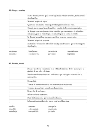 88. ὄνομα, nombre

                    Dicho de una palabra que, siendo igual que otra en la forma, tiene distinta
                    significación.
                    Nombre propio de lugar.
                    Que tiene una misma o muy parecida significación que otro.
                    Ciencia que trata de la catalogación y estudio de los nombres propios.
                    Se dice de cada uno de dos o más vocablos que tienen entre sí relación o
                    semejanza, por su etimología o solamente por su forma o sonido.
                    Se dice de las palabras que expresan ideas opuestas o contrarias.
                    Nombre propio de persona.
                    Imitación o recreación del sonido de algo en el vocablo que se forma para
                    significarlo.

antónimo             homónimo                    onomástica             antropónimo
sinónimo             onomatopeya                 paronimo               topónimo



89. ὄστεον, hueso

                    Proceso morboso consistente en el reblandecimiento de los huesos por la
                    pérdida de sus sales calcáreas.
                    Membrana fibrosa adherida a los huesos, que sirve para su nutrición y
                    renovación.

                    Hueso fósil.
                    Tumor de naturaleza ósea o con elementos de tejido óseo.
                    Término general para las enfermedades óseas.
                    Resección de un hueso.
                    Inflamación de los huesos.
                    Parte de la anatomía que trata de los huesos.
                    Inflamación simultánea del hueso y de la médula ósea.

osteítis             osteoma                     osteopatía
osteolito            osteomalacia                osteotomía
osteología           osteomielitis               periostio




                                             42
 