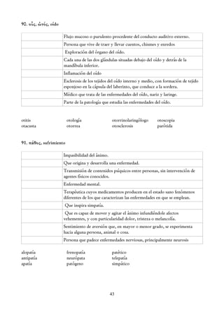90. οὖς, ὠτός, oído

                      Flujo mucoso o purulento procedente del conducto auditivo externo.
                      Persona que vive de traer y llevar cuentos, chismes y enredos
                      Exploración del órgano del oído.
                      Cada una de las dos glándulas situadas debajo del oído y detrás de la
                      mandíbula inferior.
                      Inflamación del oído
                      Esclerosis de los tejidos del oído interno y medio, con formación de tejido
                      esponjoso en la cápsula del laberinto, que conduce a la sordera.
                      Médico que trata de las enfermedades del oído, nariz y laringe.
                      Parte de la patología que estudia las enfermedades del oído.


otitis                   otología                otorrinolaringólogo      otoscopia
otacusta                 otorrea                 otosclerosis             parótida


91. πάθος, sufrimiento

                      Impasibilidad del ánimo.
                      Que origina y desarrolla una enfermedad.
                      Transmisión de contenidos psíquicos entre personas, sin intervención de
                      agentes físicos conocidos.
                      Enfermedad mental.
                      Terapéutica cuyos medicamentos producen en el estado sano fenómenos
                      diferentes de los que caracterizan las enfermedades en que se emplean.
                      Que inspira simpatía.
                       Que es capaz de mover y agitar el ánimo infundiéndole afectos
                      vehementes, y con particularidad dolor, tristeza o melancolía.
                      Sentimiento de aversión que, en mayor o menor grado, se experimenta
                      hacia alguna persona, animal o cosa.
                      Persona que padece enfermedades nerviosas, principalmente neurosis

alopatía                 frenopatía              patético
antipatía                neurópata               telepatía
apatía                   patógeno                simpático




                                                 43
 