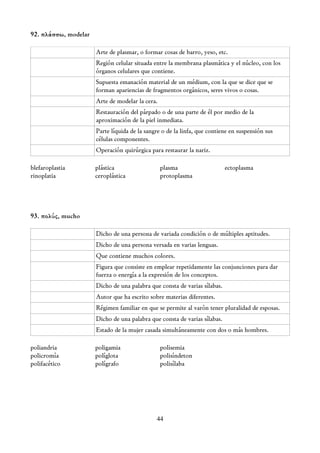 92. πλάσσω, modelar

                      Arte de plasmar, o formar cosas de barro, yeso, etc.
                      Región celular situada entre la membrana plasmática y el núcleo, con los
                      órganos celulares que contiene.
                      Supuesta emanación material de un médium, con la que se dice que se
                      forman apariencias de fragmentos orgánicos, seres vivos o cosas.
                      Arte de modelar la cera.
                      Restauración del párpado o de una parte de él por medio de la
                      aproximación de la piel inmediata.
                      Parte líquida de la sangre o de la linfa, que contiene en suspensión sus
                      células componentes.
                      Operación quirúrgica para restaurar la nariz.

blefaroplastia        plástica                   plasma                    ectoplasma
rinoplatia            ceroplástica               protoplasma




93. πολύς, mucho

                      Dicho de una persona de variada condición o de múltiples aptitudes.
                      Dicho de una persona versada en varias lenguas.
                      Que contiene muchos colores.
                      Figura que consiste en emplear repetidamente las conjunciones para dar
                      fuerza o energía a la expresión de los conceptos.
                      Dicho de una palabra que consta de varias sílabas.
                      Autor que ha escrito sobre materias diferentes.
                      Régimen familiar en que se permite al varón tener pluralidad de esposas.
                      Dicho de una palabra que consta de varias sílabas.
                      Estado de la mujer casada simultáneamente con dos o más hombres.

poliandria            poligamia                  polisemia
policromía            políglota                  polisíndeton
polifacético          polígrafo                  polisílaba




                                              44
 