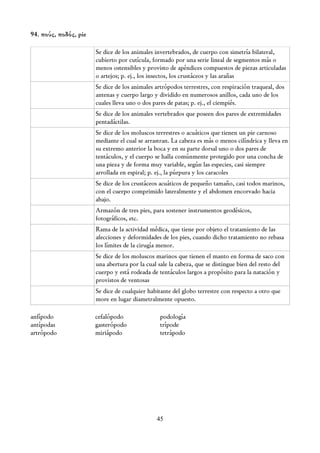 94. πούς, ποδός, pie

                       Se dice de los animales invertebrados, de cuerpo con simetría bilateral,
                       cubierto por cutícula, formado por una serie lineal de segmentos más o
                       menos ostensibles y provisto de apéndices compuestos de piezas articuladas
                       o artejos; p. ej., los insectos, los crustáceos y las arañas
                       Se dice de los animales artrópodos terrestres, con respiración traqueal, dos
                       antenas y cuerpo largo y dividido en numerosos anillos, cada uno de los
                       cuales lleva uno o dos pares de patas; p. ej., el ciempiés.
                       Se dice de los animales vertebrados que poseen dos pares de extremidades
                       pentadáctilas.
                       Se dice de los moluscos terrestres o acuáticos que tienen un pie carnoso
                       mediante el cual se arrastran. La cabeza es más o menos cilíndrica y lleva en
                       su extremo anterior la boca y en su parte dorsal uno o dos pares de
                       tentáculos, y el cuerpo se halla comúnmente protegido por una concha de
                       una pieza y de forma muy variable, según las especies, casi siempre
                       arrollada en espiral; p. ej., la púrpura y los caracoles
                       Se dice de los crustáceos acuáticos de pequeño tamaño, casi todos marinos,
                       con el cuerpo comprimido lateralmente y el abdomen encorvado hacia
                       abajo.
                       Armazón de tres pies, para sostener instrumentos geodésicos,
                       fotográficos, etc.
                       Rama de la actividad médica, que tiene por objeto el tratamiento de las
                       afecciones y deformidades de los pies, cuando dicho tratamiento no rebasa
                       los límites de la cirugía menor.
                       Se dice de los moluscos marinos que tienen el manto en forma de saco con
                       una abertura por la cual sale la cabeza, que se distingue bien del resto del
                       cuerpo y está rodeada de tentáculos largos a propósito para la natación y
                       provistos de ventosas
                       Se dice de cualquier habitante del globo terrestre con respecto a otro que
                       more en lugar diametralmente opuesto.

anfípodo               cefalópodo               podología
antípodas              gasterópodo              trípode
artrópodo              miriápodo                tetrápodo




                                               45
 