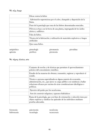 95. πύρ, fuego

                           Eficaz contra la fiebre
                            Adivinación supersticiosa por el color, chasquido y disposición de la
                           llama.
                           Parte de la patología que trata de las fiebres denominadas esenciales.
                           Pólvora se hace con la borra de una planta, impregnada de los ácidos
                           nítrico y sulfúrico.
                           Falta de fiebre.
                           Técnica de la fabricación y utilización de materiales explosivos o fuegos
                           artificiales
                           Que causa fiebre.

antipirético               piretología               piromancia               piroxilina
apirexia                   piróforo                  pirotecnia


96. τέχνη, técnica, arte


                           Conjunto de teorías y de técnicas que permiten el aprovechamiento
                           práctico del conocimiento científico.
                           Estudio de las maneras de obtener, transmitir, registrar y reproducir el
                           sonido.
                           Técnico o persona especializada en alguna materia de economía,
                           administración, etc., que ejerce su cargo público con tendencia a hallar
                           soluciones eficaces por encima de otras consideraciones ideológicas o
                           políticas.
                           Ejercicio del poder por los tecnócratas.
                           Arte de construir máquinas y aparatos hidráulicos
                           Rama de la psicología, que con fines de orientación y selección tiene por
                           objeto explorar y clasificar las aptitudes de los individuos mediante
                           pruebas adecuadas.


fototecnia                 psicotecnia               tecnócrata
hidrotecnia                tecnologia                tecnocracia




                                                     46
 