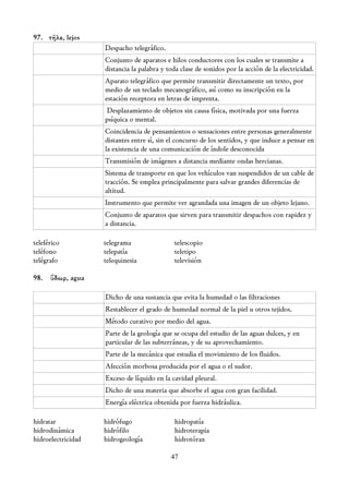 97. τῆλε, lejos
                    Despacho telegráfico.
                    Conjunto de aparatos e hilos conductores con los cuales se transmite a
                    distancia la palabra y toda clase de sonidos por la acción de la electricidad.
                    Aparato telegráfico que permite transmitir directamente un texto, por
                    medio de un teclado mecanográfico, así como su inscripción en la
                    estación receptora en letras de imprenta.
                     Desplazamiento de objetos sin causa física, motivada por una fuerza
                    psíquica o mental.
                    Coincidencia de pensamientos o sensaciones entre personas generalmente
                    distantes entre sí, sin el concurso de los sentidos, y que induce a pensar en
                    la existencia de una comunicación de índole desconocida
                    Transmisión de imágenes a distancia mediante ondas hercianas.
                    Sistema de transporte en que los vehículos van suspendidos de un cable de
                    tracción. Se emplea principalmente para salvar grandes diferencias de
                    altitud.
                    Instrumento que permite ver agrandada una imagen de un objeto lejano.
                    Conjunto de aparatos que sirven para transmitir despachos con rapidez y
                    a distancia.

teleférico          telegrama                telescopio
teléfono            telepatía                teletipo
telégrafo           telequinesia             televisión

98. ὕδωρ, agua

                    Dicho de una sustancia que evita la humedad o las filtraciones
                    Restablecer el grado de humedad normal de la piel u otros tejidos.
                    Método curativo por medio del agua.
                    Parte de la geología que se ocupa del estudio de las aguas dulces, y en
                    particular de las subterráneas, y de su aprovechamiento.
                    Parte de la mecánica que estudia el movimiento de los fluidos.
                    Afección morbosa producida por el agua o el sudor.
                    Exceso de líquido en la cavidad pleural.
                    Dicho de una materia que absorbe el agua con gran facilidad.
                    Energía eléctrica obtenida por fuerza hidráulica.

hidratar            hidrófugo                hidropatía
hidrodinámica       hidrófilo                hidroterapia
hidroelectricidad   hidrogeología            hidrotórax

                                            47
 