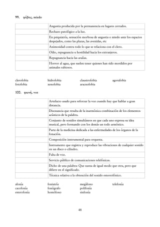99. φόβος, miedo

                    Angustia producida por la permanencia en lugares cerrados.
                    Rechazo patológico a la luz.
                    En psiquiatría, sensación morbosa de angustia o miedo ante los espacios
                    despejados, como las plazas, las avenidas, etc
                    Animosidad contra todo lo que se relaciona con el clero.
                    Odio, repugnancia u hostilidad hacia los extranjeros.
                    Repugnancia hacia las arañas.
                    Horror al agua, que suelen tener quienes han sido mordidos por
                    animales rabiosos.


clerofobia         hidrofobia              claustrofobia             agorafobia
fotofobia          xenofobia               aracnofobia

100. φωνή, voz

                   Artefacto usado para reforzar la voz cuando hay que hablar a gran
                   distancia.
                   Disonancia que resulta de la inarmónica combinación de los elementos
                   acústicos de la palabra.
                   Conjunto de sonidos simultáneos en que cada uno expresa su idea
                   musical, pero formando con los demás un todo armónico.
                   Parte de la medicina dedicada a las enfermedades de los órganos de la
                   fonación.
                   Composición instrumental para orquesta.
                   Instrumento que registra y reproduce las vibraciones de cualquier sonido
                   en un disco o cilindro.
                   Falta de voz.
                   Servicio público de comunicaciones telefónicas.
                   Dicho de una palabra: Que suena de igual modo que otra, pero que
                   difiere en el significado.
                   Técnica relativa a la obtención del sonido estereofónico.

afonía             foniatría               megáfono                  telefonía
cacofonía          fonógrafo               polifonía
esterofonía        homófono                sinfonía




                                          48
 
