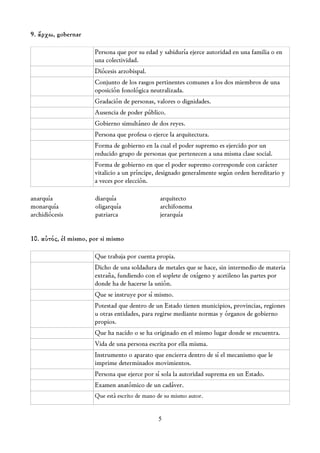 9. ἄρχω, gobernar

                      Persona que por su edad y sabiduría ejerce autoridad en una familia o en
                      una colectividad.
                      Diócesis arzobispal.
                      Conjunto de los rasgos pertinentes comunes a los dos miembros de una
                      oposición fonológica neutralizada.
                      Gradación de personas, valores o dignidades.
                      Ausencia de poder público.
                      Gobierno simultáneo de dos reyes.
                      Persona que profesa o ejerce la arquitectura.
                      Forma de gobierno en la cual el poder supremo es ejercido por un
                      reducido grupo de personas que pertenecen a una misma clase social.
                      Forma de gobierno en que el poder supremo corresponde con carácter
                      vitalicio a un príncipe, designado generalmente según orden hereditario y
                      a veces por elección.

anarquía              diarquía                 arquitecto
monarquía             oligarquía               archifonema
archidiócesis         patriarca                jerarquía


10. αὐτός, él mismo, por si mismo

                      Que trabaja por cuenta propia.
                      Dicho de una soldadura de metales que se hace, sin intermedio de materia
                      extraña, fundiendo con el soplete de oxígeno y acetileno las partes por
                      donde ha de hacerse la unión.
                      Que se instruye por sí mismo.
                      Potestad que dentro de un Estado tienen municipios, provincias, regiones
                      u otras entidades, para regirse mediante normas y órganos de gobierno
                      propios.
                      Que ha nacido o se ha originado en el mismo lugar donde se encuentra.
                      Vida de una persona escrita por ella misma.
                      Instrumento o aparato que encierra dentro de sí el mecanismo que le
                      imprime determinados movimientos.
                      Persona que ejerce por sí sola la autoridad suprema en un Estado.
                      Examen anatómico de un cadáver.
                      Que está escrito de mano de su mismo autor.


                                               5
 