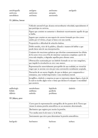 autobiografía       autógena                  autónomo                  autógrafo
autócrata           autóctono                 autopsia
autodidacta         autómata                  autonomía

11. βάλλω, lanzar

                    Vehículo automóvil que alcanza extraordinaria velocidad, especialmente el
                    que participa en carreras.
                    Figura que consiste en aumentar o disminuir excesivamente aquello de que
                    se habla.
                    Juguete que consiste en una especie de carrete formado por dos conos
                    unidos por el vértice, al que se lanza con una cuerda.
                    Proposición o dificultad de solución dudosa.
                    Doble sentido, vicio de la palabra, cláusula o manera de hablar a que
                    puede darse más de una interpretación.
                    Conjunto de reacciones químicas que efectúan constantemente las células
                    de los seres vivos con el fin de sintetizar sustancias complejas a partir de
                    otras más simples, o degradar aquellas para obtener estas.
                    Obstrucción ocasionada por un émbolo formado en un vaso sanguíneo,
                    que impide la circulación en otro vaso menor.
                    Representación sensorialmente perceptible de una realidad, en virtud de
                    rasgos que se asocian con esta por una convención socialmente aceptada.
                    Narración de un suceso fingido, de que se deduce, por comparación o
                    semejanza, una verdad importante o una enseñanza moral.
                    Jeroglífico, símbolo o empresa en que se representa alguna figura, al pie de
                    la cual se escribe algún verso o lema que declara el concepto o moralidad
                    que encierra

anfibología         metabolismo               hipérbole                 símbolo
bólido              emblema                   parábola
diábolo             embolia                   problema

12. βάρος, peso

                    Curva para la representación cartográfica de los puntos de la Tierra que
                    tienen la misma presión atmosférica en un momento determinado.
                    Barómetro que registra por escrito la presión.
                    Voz media entre la de tenor y la de bajo.
                    Instrumento que sirve para determinar la presión atmosférica.

barógrafo           barómetro                 barítono                  isobara

                                             6
 