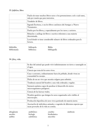 13. βιβλίον, libro

                     Pasión de tener muchos libros raros o los pertenecientes a tal o cual ramo,
                     más por manía que para instruirse.
                     Vendedor de libros.
                     Sagrada Escritura, o sea los libros canónicos del Antiguo y Nuevo
                     Testamento.
                     Pasión por los libros, y especialmente por los raros y curiosos.
                     Relación o catálogo de libros o escritos referentes a una materia
                     determinada.
                     Local donde se tiene considerable número de libros ordenados para la
                     lectura.

bibliofilia           bibliopola                 Biblia
bibliomanía           biblioteca                 bibliografía



14. βίος, vida.

                     Se dice del animal que puede vivir indistintamente en tierra o sumergido en
                     el agua.
                     Ciencia que trata de los seres vivos.
                     Casa o convento, ordinariamente fuera de poblado, donde viven en
                     comunidad los monjes.
                     Dicho de un ser vivo que necesita oxígeno para subsistir.
                     Tendencia natural del hombre a una vida ordenada y regular.
                     Sustancia química capaz de paralizar el desarrollo de ciertos
                     microorganismos patógenos.
                     Ciencia de las fuerzas vitales.
                     Nombre genérico que designa los seres organizados solo visibles al
                     microscopio.
                     Producción hipotética de seres vivos partiendo de materia inerte.
                     Asociación de individuos animales o vegetales de diferentes especies que
                     sacan provecho de la vida en común.

abiogénesis           antibiótico                cenobio                 simbiosis
aerobio               biología                   biodinámica
anfibio               calobiótica                microbio



                                                7
 
