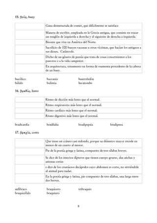 15. βοῦς, buey

                    Gana desmesurada de comer, que difícilmente se satisface.

                    Manera de escribir, empleada en la Grecia antigua, que consiste en trazar
                    un renglón de izquierda a derecha y el siguiente de derecha a izquierda.
                    Bisonte que vive en América del Norte.
                    Sacrificio de 100 bueyes vacunas u otras víctimas, que hacían los antiguos a
                    sus dioses. Catástrofe.
                    Dicho de un género de poesía que trata de cosas concernientes a los
                    pastores o a la vida campestre.
                    En arquitectura, ornamento en forma de osamenta procedente de la cabeza
                    de un buey.

bucólico             bucranio                  bustrofedón
búfalo               bulimia                   hecatombe

16. βραδύς, lento

                    Ritmo de dicción más lento que el normal.
                    Ritmo respiratorio más lento que el normal.
                    Ritmo cardíaco más lento que el normal.
                    Ritmo digestivo más lento que el normal.

bradicardia         bradilalia                 bradipepsia               bradipnea

17. βραχύς, corto

                    Que tiene un cráneo casi redondo, porque su diámetro mayor excede en
                    menos de un cuarto al menor.
                    Pie de la poesía griega y latina, compuesto de tres sílabas breves.

                    Se dice de los insectos dípteros que tienen cuerpo grueso, alas anchas y
                    antenas cortas
                    e dice de los crustáceos decápodos cuyo abdomen es corto, no sirviéndole
                    al animal para nadar.
                    En la poesía griega y latina, pie compuesto de tres sílabas, una larga entre
                    dos breves.

anfíbraco            braquícero                tribraquio
braquicéfalo         braquiuro


                                              8
 