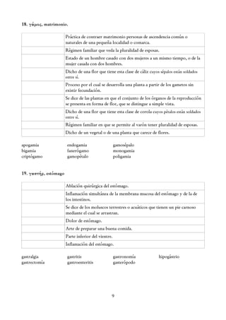 18. γάμος, matrimonio.

                       Práctica de contraer matrimonio personas de ascendencia común o
                       naturales de una pequeña localidad o comarca.
                       Régimen familiar que veda la pluralidad de esposas.
                       Estado de un hombre casado con dos mujeres a un mismo tiempo, o de la
                       mujer casada con dos hombres.
                       Dicho de una flor que tiene esta clase de cáliz cuyos sépalos están soldados
                       entre sí.
                       Proceso por el cual se desarrolla una planta a partir de los gametos sin
                       existir fecundación.
                       Se dice de las plantas en que el conjunto de los órganos de la reproducción
                       se presenta en forma de flor, que se distingue a simple vista.
                       Dicho de una flor que tiene esta clase de corola cuyos pétalos están soldados
                       entre sí.
                       Régimen familiar en que se permite al varón tener pluralidad de esposas.
                       Dicho de un vegetal o de una planta que carece de flores.

apogamia                endogamia                    gamosépalo
bigamia                 fanerógamo                   monogamia
criptógamo              gamopétalo                   poligamia


19. γαστήρ, estómago

                       Ablación quirúrgica del estómago.
                       Inflamación simultánea de la membrana mucosa del estómago y de la de
                       los intestinos.
                       Se dice de los moluscos terrestres o acuáticos que tienen un pie carnoso
                       mediante el cual se arrastran.
                       Dolor de estómago.
                       Arte de preparar una buena comida.
                       Parte inferior del vientre.
                       Inflamación del estómago.

gastralgia              gastritis                    gastronomía            hipogástrio
gastrectomía            gastroenteritis              gasterópodo




                                                 9
 