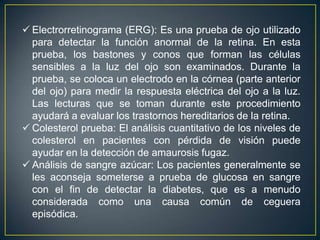  Electrorretinograma (ERG): Es una prueba de ojo utilizado
  para detectar la función anormal de la retina. En esta
  prueba, los bastones y conos que forman las células
  sensibles a la luz del ojo son examinados. Durante la
  prueba, se coloca un electrodo en la córnea (parte anterior
  del ojo) para medir la respuesta eléctrica del ojo a la luz.
  Las lecturas que se toman durante este procedimiento
  ayudará a evaluar los trastornos hereditarios de la retina.
 Colesterol prueba: El análisis cuantitativo de los niveles de
  colesterol en pacientes con pérdida de visión puede
  ayudar en la detección de amaurosis fugaz.
 Análisis de sangre azúcar: Los pacientes generalmente se
  les aconseja someterse a prueba de glucosa en sangre
  con el fin de detectar la diabetes, que es a menudo
  considerada como una causa común de ceguera
  episódica.
 