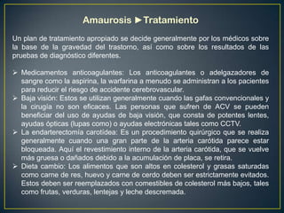 Amaurosis ►Tratamiento
Un plan de tratamiento apropiado se decide generalmente por los médicos sobre
la base de la gravedad del trastorno, así como sobre los resultados de las
pruebas de diagnóstico diferentes.

 Medicamentos anticoagulantes: Los anticoagulantes o adelgazadores de
  sangre como la aspirina, la warfarina a menudo se administran a los pacientes
  para reducir el riesgo de accidente cerebrovascular.
 Baja visión: Estos se utilizan generalmente cuando las gafas convencionales y
  la cirugía no son eficaces. Las personas que sufren de ACV se pueden
  beneficiar del uso de ayudas de baja visión, que consta de potentes lentes,
  ayudas ópticas (lupas como) o ayudas electrónicas tales como CCTV.
 La endarterectomía carotídea: Es un procedimiento quirúrgico que se realiza
  generalmente cuando una gran parte de la arteria carótida parece estar
  bloqueada. Aquí el revestimiento interno de la arteria carótida, que se vuelve
  más gruesa o dañados debido a la acumulación de placa, se retira.
 Dieta cambio: Los alimentos que son altos en colesterol y grasas saturadas
  como carne de res, huevo y carne de cerdo deben ser estrictamente evitados.
  Estos deben ser reemplazados con comestibles de colesterol más bajos, tales
  como frutas, verduras, lentejas y leche descremada.
 