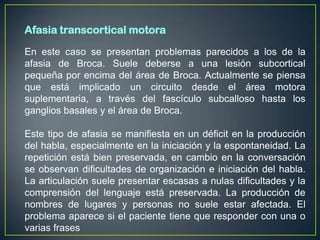 Afasia transcortical motora

En este caso se presentan problemas parecidos a los de la
afasia de Broca. Suele deberse a una lesión subcortical
pequeña por encima del área de Broca. Actualmente se piensa
que está implicado un circuito desde el área motora
suplementaria, a través del fascículo subcalloso hasta los
ganglios basales y el área de Broca.

Este tipo de afasia se manifiesta en un déficit en la producción
del habla, especialmente en la iniciación y la espontaneidad. La
repetición está bien preservada, en cambio en la conversación
se observan dificultades de organización e iniciación del habla.
La articulación suele presentar escasas a nulas dificultades y la
comprensión del lenguaje está preservada. La producción de
nombres de lugares y personas no suele estar afectada. El
problema aparece si el paciente tiene que responder con una o
varias frases
 